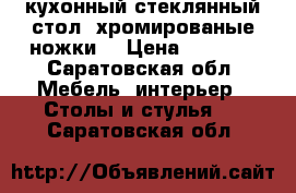 кухонный стеклянный стол, хромированые ножки  › Цена ­ 2 000 - Саратовская обл. Мебель, интерьер » Столы и стулья   . Саратовская обл.